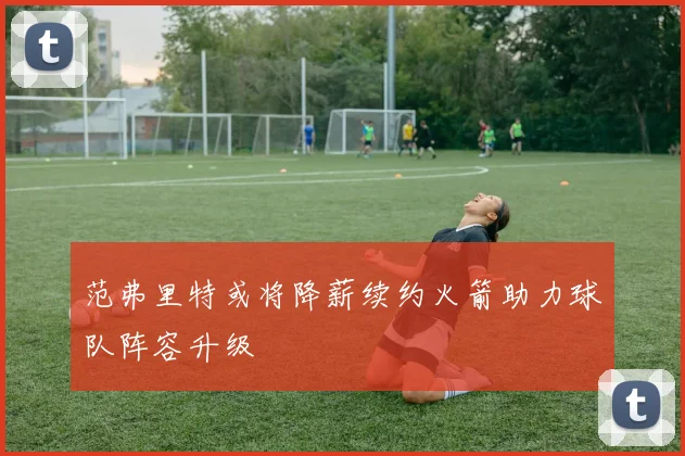 范弗里特或将降薪续约火箭助力球队阵容升级