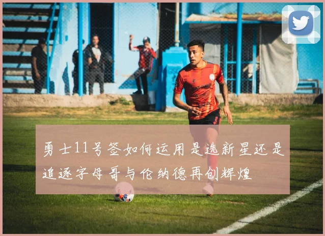 勇士11号签如何运用是选新星还是追逐字母哥与伦纳德再创辉煌