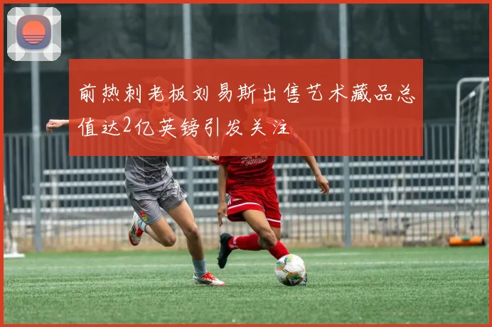 前热刺老板刘易斯出售艺术藏品总值达2亿英镑引发关注