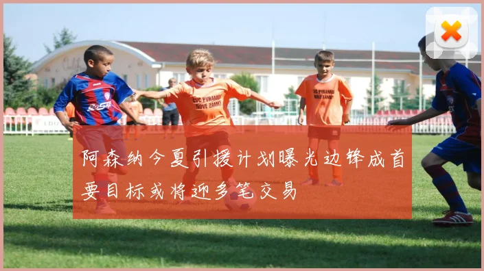 阿森纳今夏引援计划曝光边锋成首要目标或将迎多笔交易