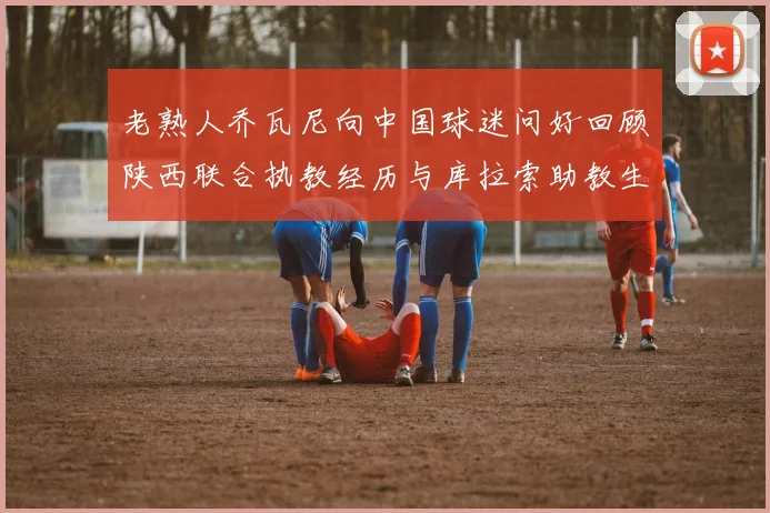 老熟人乔瓦尼向中国球迷问好回顾陕西联合执教经历与库拉索助教生活