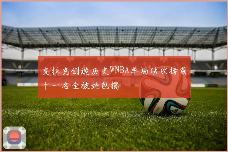 克拉克创造历史WNBA单场助攻榜前十一名全被她包揽