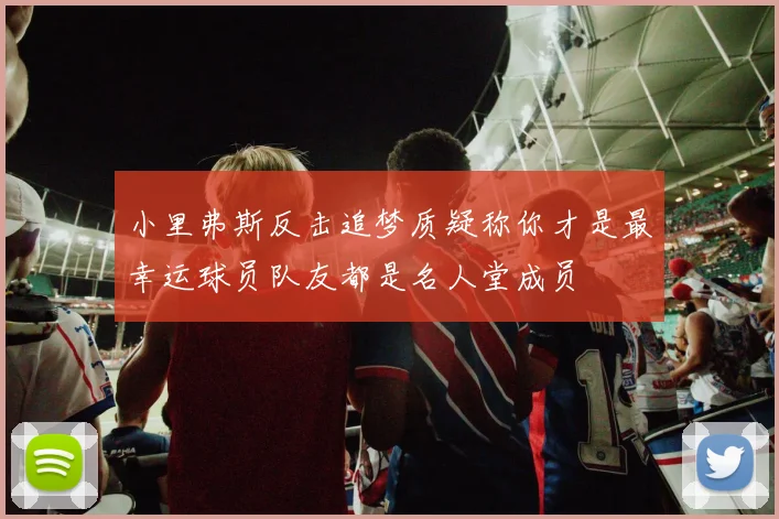 小里弗斯反击追梦质疑称你才是最幸运球员队友都是名人堂成员