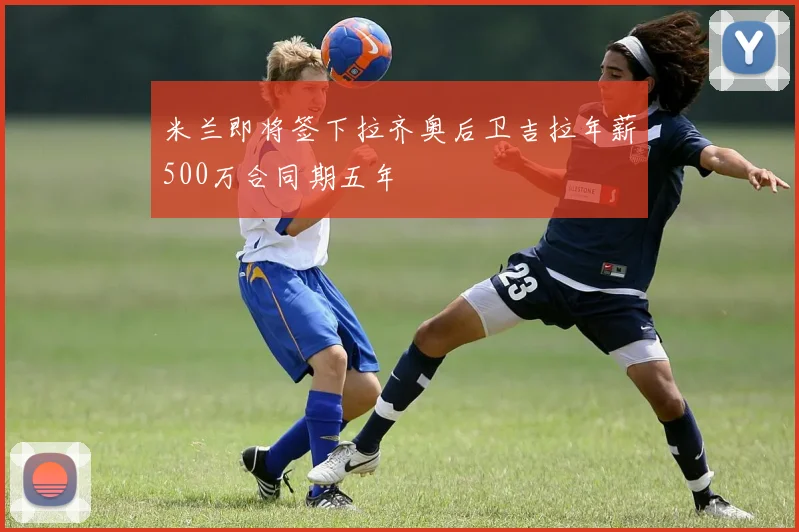 米兰即将签下拉齐奥后卫吉拉年薪500万合同期五年
