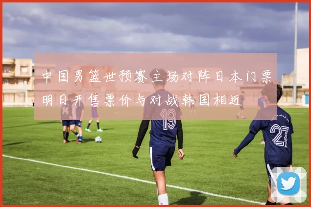 中国男篮世预赛主场对阵日本门票明日开售票价与对战韩国相近