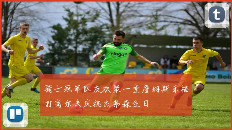 骑士冠军队友欢聚一堂詹姆斯乐福打高尔夫庆祝杰弗森生日