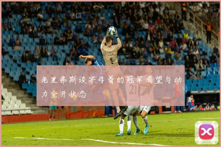老里弗斯谈字母哥的冠军渴望与动力全开状态